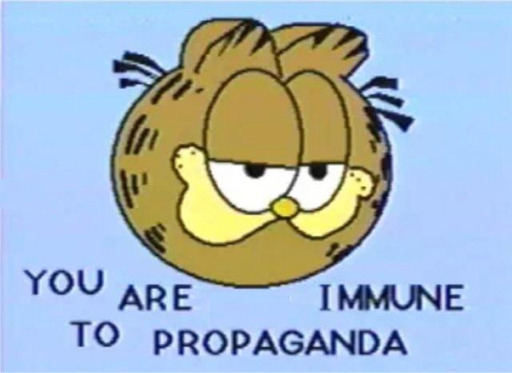An image of Garfield with the following words "You are immune to propaganda" Cause you are special. Only you are immmune to propaganda unlike everyone else. Everyone else are just fools falling for what is blantant propaganda. Not you, are a critical thinking god. You will never be a victim of propaganda, you are a special person.