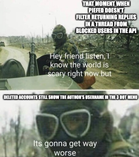 Hey friend listen I know the world is scary right now. That moment when piefed doesn't filter returning replies in a thread from blocked users in the api. But it's gonna get way worse. Deleted accounts still show the author's username in the 3 dot menu.