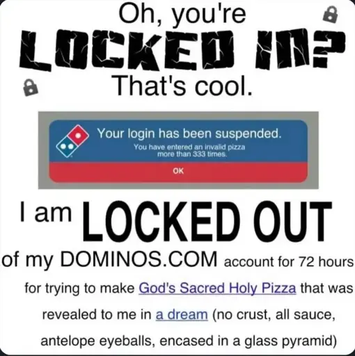 Oh, you're locked in? That's cool. I am locked out of my dominoes.com account for 72 hours for trying to make God's Sacred Holy Pizza that was revealed to me in a dream (no crust, all sauce, antelope eyeballs, encased in a glass pyramid)