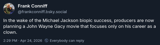 Screenshot of a BlueSky post by Frank Conniff, username @FrankConniff.bsky.social, from April 24, 2026. Post text: "In the wake of the Michael Jackson biopic success, producers are now planning a John Wayne Gacy movie that focuses only on his career as a clown."