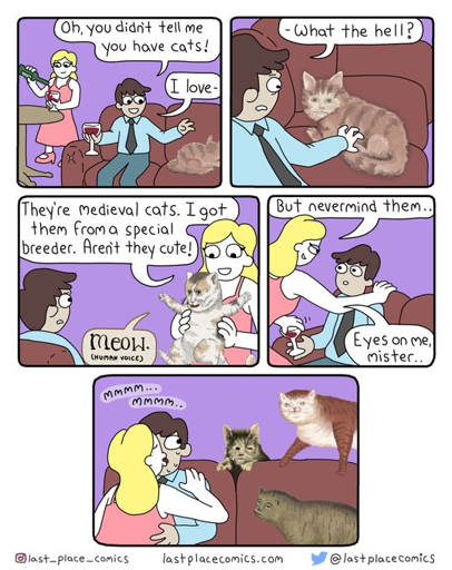 Dude: "oh, You didnt told me you have cats! I love ...(weird looking cat) What the hell ?" Gal: "They are medieval cats. I got them from a special breeder. Arent they cute?" Cat with human face: "Meow" Gal: "But nevermid them, eyes on me mister" more medieval cats appear